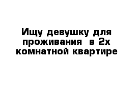 Ищу девушку для проживания  в 2х комнатной квартире